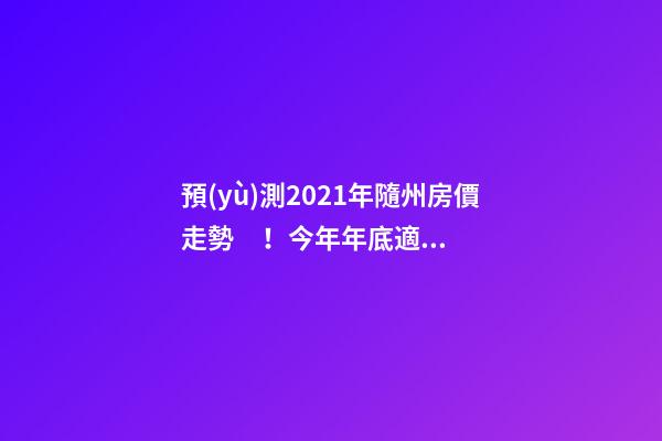 預(yù)測2021年隨州房價走勢！今年年底適合買房嗎？